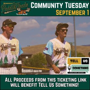 This image is a promotional graphic for a Missoula PaddleHeads baseball game event called "Community Tuesday," scheduled for September 1. The graphic serves as an advertisement for a local fundraiser, blending sports culture with community support. ## Visual Breakdown Top Header: Against a dark green background, the Missoula PaddleHeads logo (featuring a moose character) is on the left. The text "COMMUNITY TUESDAY" is prominently displayed in white, with "SEPTEMBER 1" in yellow. Central Image: Features two baseball players in action on the field. They are wearing unique, stylized jerseys that feature pine tree graphics and sunburst patterns. They are both wearing sunglasses and baseball caps under a clear, sunny sky with Missoula-esque rolling hills in the background. Logos & Branding: Tell Us Something: A square logo in the bottom right corner with a microphone icon and the tagline "Your Story Matters." Missoula 102.9 FM: Visible on the outfield fence in the background. Bottom Call-to-Action: A bold white caption on a dark green footer states: "ALL PROCEEDS FROM THIS TICKETING LINK WILL BENEFIT TELL US SOMETHING!"