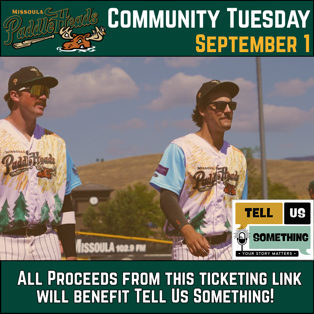This image is a promotional graphic for a Missoula PaddleHeads baseball game event called "Community Tuesday," scheduled for September 1. The graphic serves as an advertisement for a local fundraiser, blending sports culture with community support. ## Visual Breakdown Top Header: Against a dark green background, the Missoula PaddleHeads logo (featuring a moose character) is on the left. The text "COMMUNITY TUESDAY" is prominently displayed in white, with "SEPTEMBER 1" in yellow. Central Image: Features two baseball players in action on the field. They are wearing unique, stylized jerseys that feature pine tree graphics and sunburst patterns. They are both wearing sunglasses and baseball caps under a clear, sunny sky with Missoula-esque rolling hills in the background. Logos & Branding: Tell Us Something: A square logo in the bottom right corner with a microphone icon and the tagline "Your Story Matters." Missoula 102.9 FM: Visible on the outfield fence in the background. Bottom Call-to-Action: A bold white caption on a dark green footer states: "ALL PROCEEDS FROM THIS TICKETING LINK WILL BENEFIT TELL US SOMETHING!"