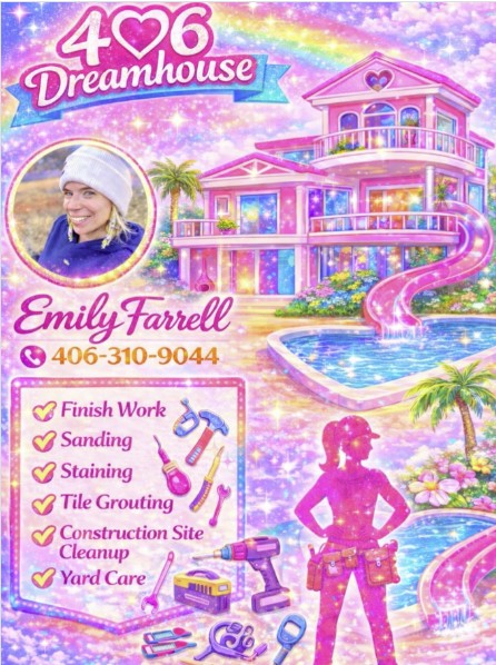 This image is a highly stylized, maximalist promotional flyer for 406 Dreamhouse, the business owned by Tell Us Something alum Emily Farrell. The aesthetic is heavily inspired by "Barbiecore," featuring a vibrant pink, glittery, and rainbow-filled theme. Visual Composition & Branding Business Name: The top left features the logo "406 Dreamhouse" with a heart integrated into the numbers, set against a blue ribbon and a sparkling rainbow. Featured Professional: A circular headshot in the top left shows Emily Farrell smiling, wearing a white beanie. Her name is written below in a pink, cursive font, followed by her phone number: 406-310-9044. Central Imagery: The background features a large, multi-story pink "Dreamhouse" mansion with a slide leading into a heart-shaped pool, surrounded by palm trees and tropical flowers. The "Dream Worker": In the bottom right, there is a silhouette of a woman wearing a tool belt, filled with a pink glitter texture. Services Offered The bottom left contains a checklist framed in a lighted marquee style, listing construction and maintenance services: Finish Work Sanding Staining Tile Grouting Construction Site Cleanup Yard Care Various colorful tool icons (hammer, drill, screwdriver, wrench) are scattered around the list.