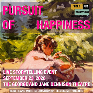 This image is a promotional graphic for a live storytelling event. Here is a breakdown of its visual and textual elements: Background Artwork Style: The graphic uses an impressionistic oil painting as its background, featuring visible, textured brushstrokes. Subject: A young child with brown hair, wearing a light pink or white shirt, is seated outdoors on the ground. The child is looking down toward a woven basket. Setting: The setting appears to be a sunny, wooded, or grassy area with dappled light filtering through green foliage and trees in the background. Text and Typography Main Title: At the top, the words "PURSUIT OF HAPPINESS" are written in a large, bold, vibrant pink sans-serif font. Event Details: At the bottom, overlaid on a semi-transparent white banner, the following details are written in white with pink outlines: "LIVE STORYTELLING EVENT" "SEPTEMBER 23, 2026" "THE GEORGE AND JANE DENNISON THEATRE" Call to Action: At the very bottom edge, a solid dark banner reads in white text: "TICKETS AND MORE INFORMATION @ TELLUSSOMETHING.ORG". Logos and Branding In the upper right corner, there is a logo for an organization or show. It features a stylized microphone icon inside a speech bubble and the text "TELL US SOMETHING" broken into blocks of yellow, black, and mint green. Below the speech bubble, a small black bar reads "• YOUR STORY MATTERS •".