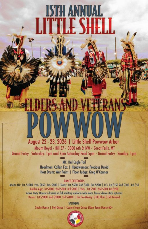 This is an event flyer for the 15th Annual Little Shell Elders and Veterans Powwow. Visuals & Artwork Top Half Photo: Shows four Indigenous men dressed in intricate traditional regalia standing in a grassy arena (the Little Shell Powwow Arbor). They are facing away from or angled away from the camera, displaying detailed feathered bustles, beaded patterns, feather headpieces, and plaid/ribbon shirts. Color Scheme: The flyer uses a warm, aged parchment background on the bottom half, with bold red and navy blue typography throughout. A circular tribal logo sits at the bottom center. Key Event Details Event Title: 15th Annual Little Shell Elders and Veterans Powwow Dates: August 22 – 23, 2026 Location: Little Shell Powwow Arbor (Mount Royal - Hill 57 • 3300 6th St NW • Great Falls, MT) Schedule Highlights Grand Entry Times: Saturday: 1:00 PM and 7:00 PM (with a Saturday Feed at 5:00 PM) Sunday: 1:00 PM Special Saturday Dances: Snake Dance | Owl Dance | Couple Team Dance | Elders Team Dance (60+) Headlining Personnel MC: Hal Eagle Tail Headman: Callan Fox Headwoman: Precious David Host Drum: War Paint Floor Judge: Greg O'Connor Dance & Drum Categories / Payouts Adults ALL: 1st - $1000 | 2nd - $850 | 3rd - $600 Teens: 1st - $500 | 2nd - $300 | 3rd - $200 Jr's: 1st - $150 | 2nd - $100 | 3rd - $50 Golden Age: 1st - $1000 | 2nd - $800 | 3rd - $600 Vets: 1st - $500 | 2nd - $300 | 3rd - $200 Active Duty: Dancers dressed in full military uniform with moccasins; fan or dance stick optional. Drums: 1st - $5000 | 2nd - $3000 | 3rd - $2000 Tee Pee Money: $100 Plain | $150 Painted