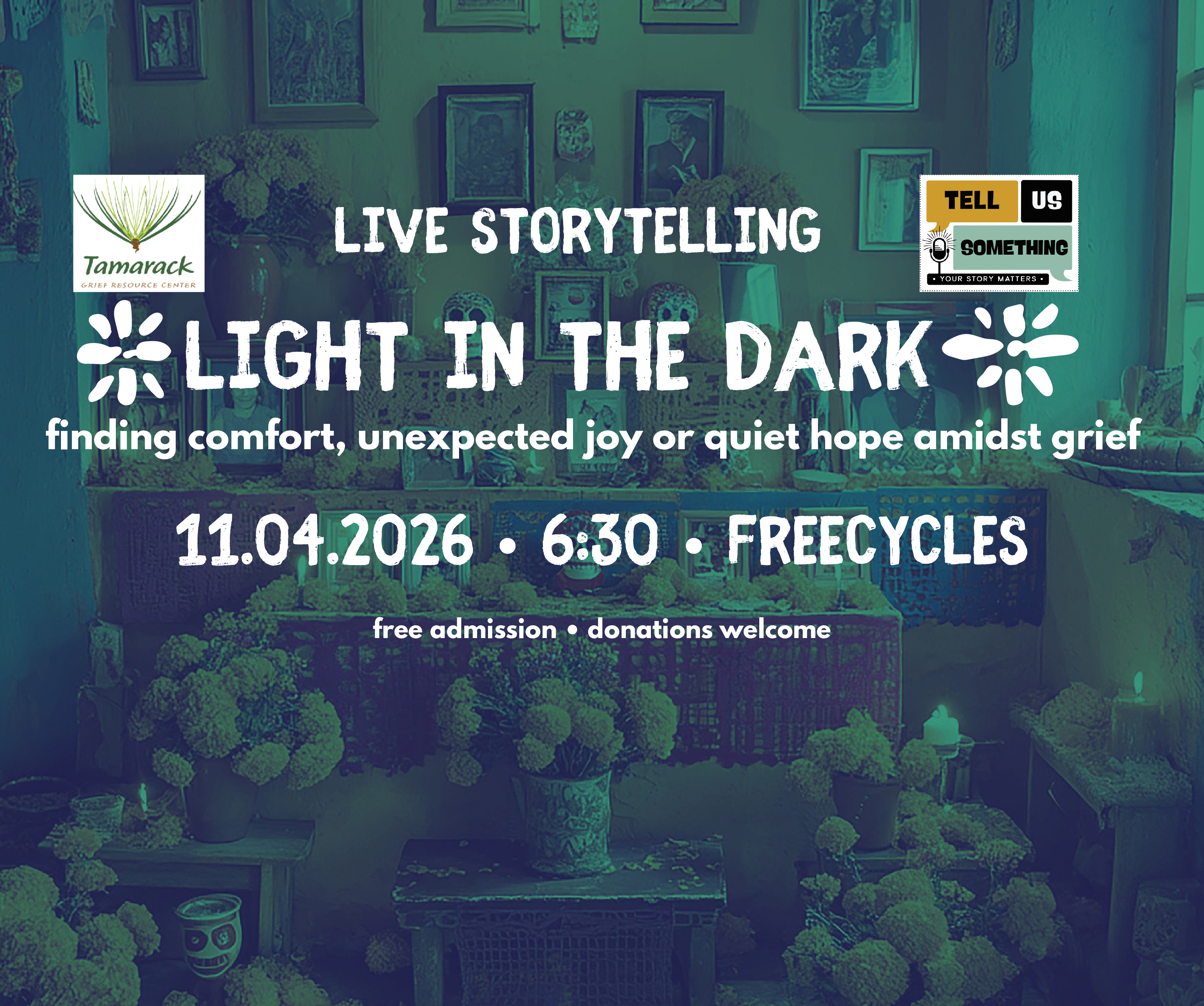 This promotional flyer announces a live storytelling event with the following key details:Event Title: LIVE STORYTELLING – LIGHT IN THE DARK Theme: "finding comfort, unexpected joy or quiet hope amidst grief" Date & Time: November 4, 2026 (11.04.2026) at 6:30 PM Location: Freecycles Admission: Free admission (donations are welcome) Organizers / Logos:Tamarack Grief Resource Center logo (top-left) Tell Us Something logo featuring the tagline "Your Story Matters" (top-right) Visual Background:The image features a teal/green-toned background photograph depicting an altar or memorial space filled with flowers, candles, framed pictures, and decorative objects.